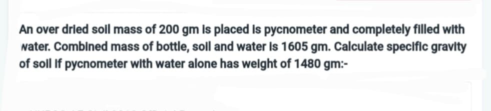 An over dried soil mass of 200 gm is placed is pycnometer and completely filled with
water. Combined mass of bottle, soil and water is 1605 gm. Calculate specific gravity
of soll if pycnometer with water alone has weight of 1480 gm:-