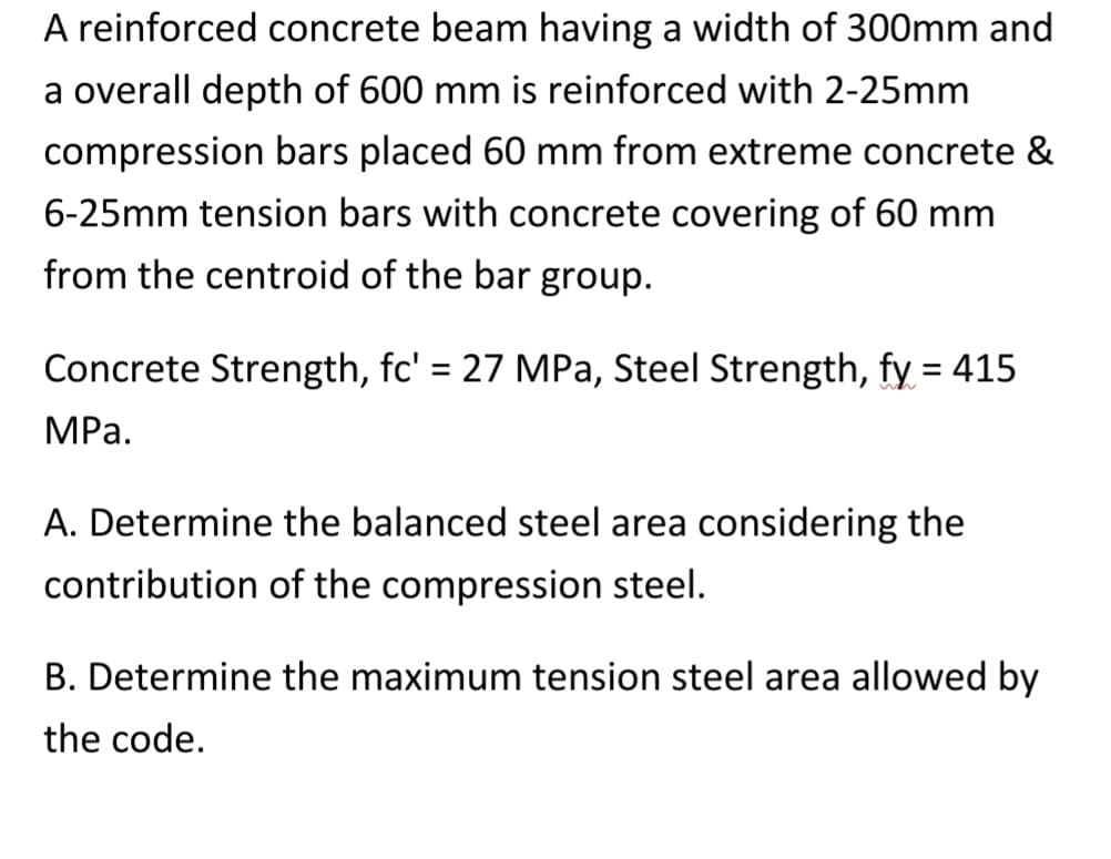 A reinforced concrete beam having a width of 300mm and
a overall depth of 600 mm is reinforced with 2-25mm
compression bars placed 60 mm from extreme concrete &
6-25mm tension bars with concrete covering of 60 mm
from the centroid of the bar group.
Concrete Strength, fc' = 27 MPa, Steel Strength, fy = 415
MPa.
A. Determine the balanced steel area considering the
contribution of the compression steel.
B. Determine the maximum tension steel area allowed by
the code.