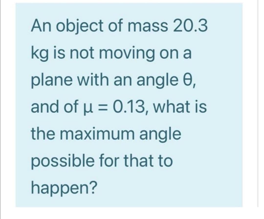 An object of mass 20.3
kg is not moving on a
plane with an angle 0,
and of u = 0.13, what is
%3D
the maximum angle
possible for that to
happen?
