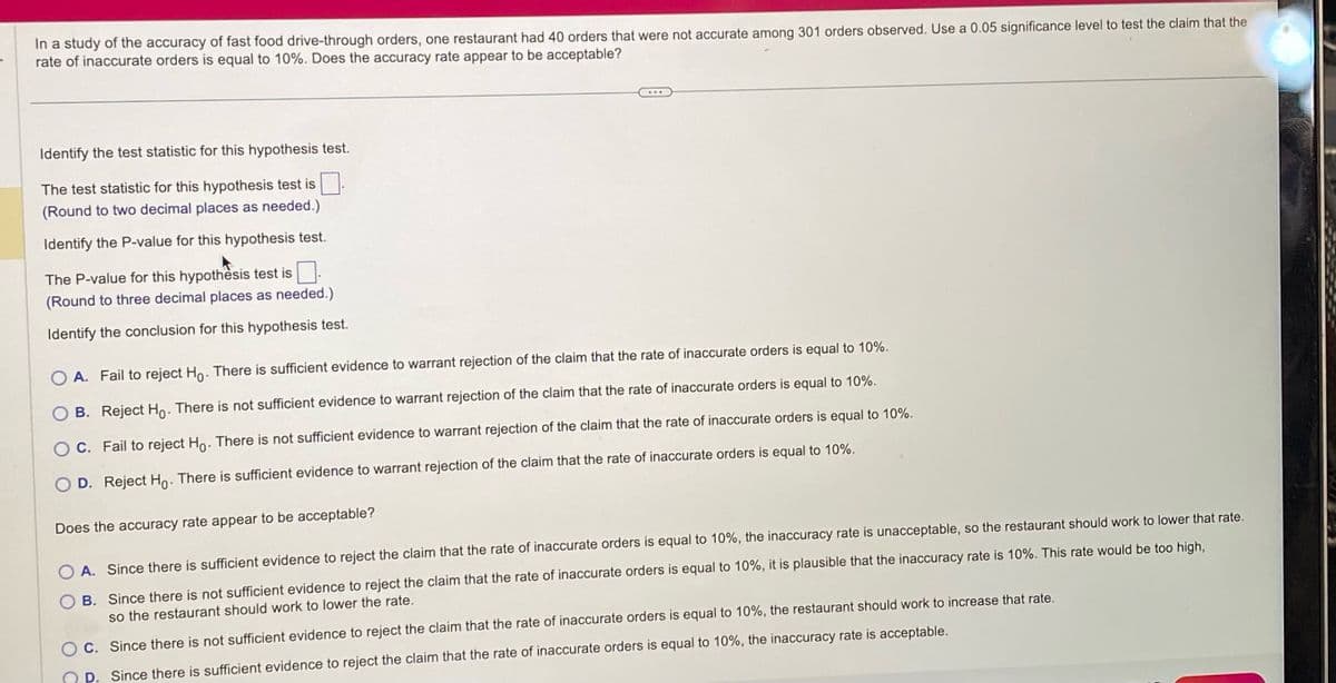 **Hypothesis Testing: Analyzing Fast Food Drive-Through Accuracy**

**Study Overview:**
In a study evaluating the accuracy of fast food drive-through orders, one restaurant had 40 inaccurate orders out of 301 observed orders. With a significance level of 0.05, we test whether the inaccuracy rate is equal to 10%.

**Questions and Instructions:**

1. **Test Statistic Identification:**
   - Identify the test statistic for this hypothesis test.
   (Round to two decimal places as needed.)

2. **P-value Determination:**
   - Identify the P-value for this hypothesis test.
   (Round to three decimal places as needed.)

3. **Hypothesis Conclusion:**
   - Identify the conclusion for this hypothesis test:
     - **A.** Fail to reject \(H_0\). There is sufficient evidence to warrant rejection of the claim that the rate of inaccurate orders is equal to 10%.
     - **B.** Reject \(H_0\). There is not sufficient evidence to warrant rejection of the claim that the rate of inaccurate orders is equal to 10%.
     - **C.** Fail to reject \(H_0\). There is not sufficient evidence to warrant rejection of the claim that the rate of inaccurate orders is equal to 10%.
     - **D.** Reject \(H_0\). There is sufficient evidence to warrant rejection of the claim that the rate of inaccurate orders is equal to 10%.

**Evaluation of Acceptability:**

- **A.** Since there is sufficient evidence to reject the claim that the rate of inaccurate orders is equal to 10%, the inaccuracy rate is unacceptable, so the restaurant should work to lower that rate.
- **B.** Since there is not sufficient evidence to reject the claim that the rate of inaccurate orders is equal to 10%, it is plausible that the inaccuracy rate is 10%. This rate would be too high, so the restaurant should work to lower the rate.
- **C.** Since there is not sufficient evidence to reject the claim that the rate of inaccurate orders is equal to 10%, the restaurant should work to increase that rate.
- **D.** Since there is sufficient evidence to reject the claim that the rate of inaccurate orders is equal to 10%, the inaccuracy rate is acceptable.