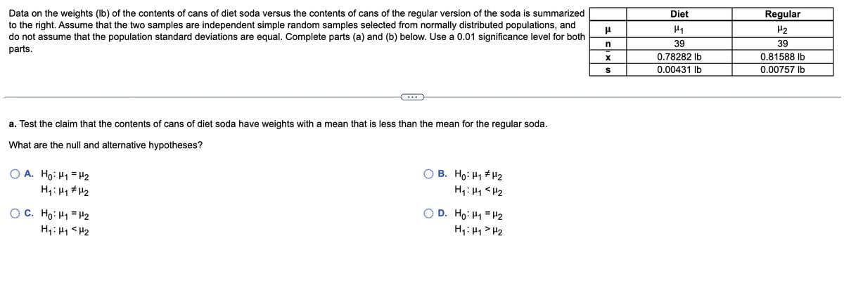 Data on the weights (lb) of the contents of cans of diet soda versus the contents of cans of the regular version of the soda is summarized
to the right. Assume that the two samples are independent simple random samples selected from normally distributed populations, and
do not assume that the population standard deviations are equal. Complete parts (a) and (b) below. Use a 0.01 significance level for both
parts.
a. Test the claim that the contents of cans of diet soda have weights with a mean that is less than the mean for the regular soda.
What are the null and alternative hypotheses?
OA. Ho: H₁ H₂
H₁: M₁
μ₂
OC. Ho: H₁ H₂
H₁: H₁ <H₂
B. Ho: H₁ H₂
H₁: M₁ <H₂
O D. Ho: M₁ = H₂
H₁: H₁
H₂
μ
n
X
S
Diet
H₁
39
0.78282 lb
0.00431 lb
Regular
H₂
39
0.81588 lb
0.00757 lb