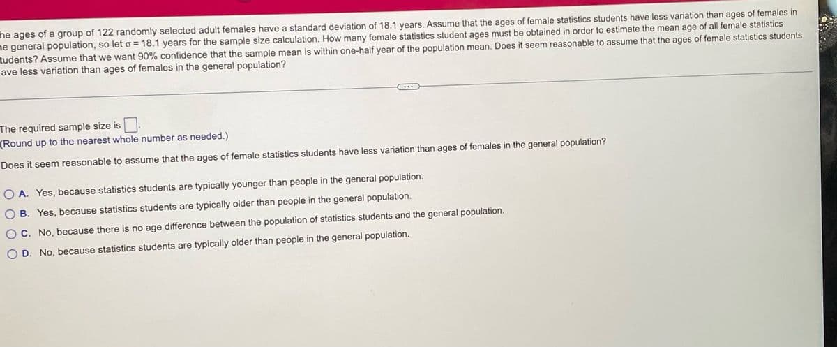 he ages of a group of 122 randomly selected adult females have a standard deviation of 18.1 years. Assume that the ages of female statistics students have less variation than ages of females in
he general population, so let o = 18.1 years for the sample size calculation. How many female statistics student ages must be obtained in order to estimate the mean age of all female statistics
tudents? Assume that we want 90% confidence that the sample mean is within one-half year of the population mean. Does it seem reasonable to assume that the ages of female statistics students
ave less variation than ages of females in the general population?
The required sample size is
(Round up to the nearest whole number as needed.)
Does it seem reasonable to assume that the ages of female statistics students have less variation than ages of females in the general population?
OA. Yes, because statistics students are typically younger than people in the general population.
O B. Yes, because statistics students are typically older than people in the general population.
O C. No, because there is no age difference between the population of statistics students and the general population.
O D. No, because statistics students are typically older than people in the general population.