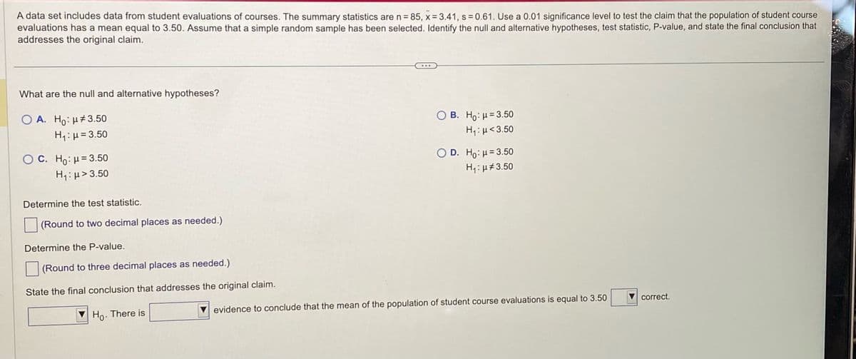 A data set includes data from student evaluations of courses. The summary statistics are n = 85, x= 3.41, s = 0.61. Use a 0.01 significance level to test the claim that the population of student course
evaluations has a mean equal to 3.50. Assume that a simple random sample has been selected. Identify the null and alternative hypotheses, test statistic, P-value, and state the final conclusion that
addresses the original claim.
What are the null and alternative hypotheses?
OA. Ho: #3.50
H₁: H=3.50
O C. Ho: μ = 3.50
H,:μ> 3.50
Determine the test statistic.
(Round to two decimal places as needed.)
Determine the P-value.
(Round to three decimal places as needed.)
State the final conclusion that addresses the original claim.
Ho. There is
OB. Ho: H=3.50
H,:μ <3.50
O D. Ho: H=3.50
H₁: μ#3.50
evidence to conclude that the mean of the population of student course evaluations is equal to 3.50
correct.