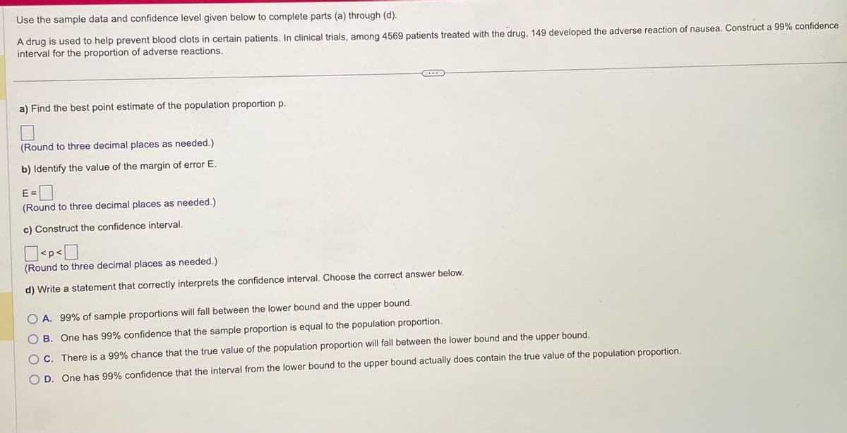 Use the sample data and confidence level given below to complete parts (a) through (d).
A drug is used to help prevent blood clots in certain patients. In clinical trials, among 4569 patients treated with the drug, 149 developed the adverse reaction of nausea. Construct a 99% confidence
interval for the proportion of adverse reactions.
a) Find the best point estimate of the population proportion p.
(Round to three decimal places as needed.)
b) Identify the value of the margin of error E.
E=
(Round to three decimal places as needed.)
c) Construct the confidence interval.
<p<
(Round to three decimal places as needed.)
d) Write a statement that correctly interprets the confidence interval. Choose the correct answer below.
O A. 99% of sample proportions will fall between the lower bound and the upper bound.
OB. One has 99% confidence that the sample proportion is equal to the population proportion.
OC. There is a 99% chance that the true value of the population proportion will fall between the lower bound and the upper bound.
D. One has 99% confidence that the interval from the lower bound to the upper bound actually does contain the true value of the population proportion.