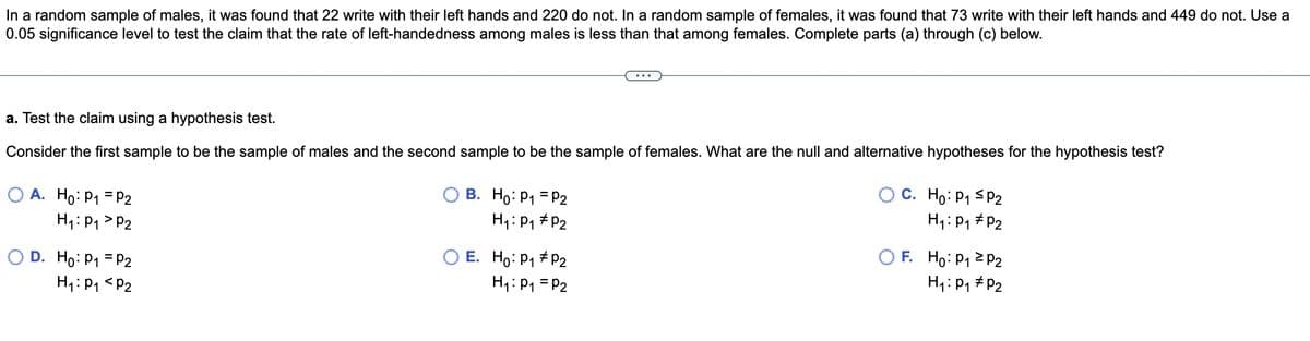 ### Hypothesis Testing for Left-Handedness Among Males and Females

**Problem Statement:**

In a random sample of males, it was found that 22 write with their left hands and 220 do not. In a random sample of females, it was found that 73 write with their left hands and 449 do not. Use a 0.05 significance level to test the claim that the rate of left-handedness among males is less than that among females. Complete parts (a) through (c) below.

---

#### Part (a): Formulating the Hypotheses

**Task: Test the claim using a hypothesis test.**

Consider the first sample to be the sample of males and the second sample to be the sample of females. What are the null and alternative hypotheses for the hypothesis test?

---

**Hypothesis Options:**

- **Option A:**
  \[ H_0: p_1 = p_2 \]
  \[ H_1: p_1 > p_2 \]

- **Option B:**
  \[ H_0: p_1 = p_2 \]
  \[ H_1: p_1 \neq p_2 \]

- **Option C:**
  \[ H_0: p_1 \le p_2 \]
  \[ H_1: p_1 \neq p_2 \]

- **Option D:**
  \[ H_0: p_1 = p_2 \]
  \[ H_1: p_1 < p_2 \]

- **Option E:**
  \[ H_0: p_1 \neq p_2 \]
  \[ H_1: p_1 = p_2 \]

- **Option F:**
  \[ H_0: p_1 \ge p_2 \]
  \[ H_1: p_1 \neq p_2 \]

---

To proceed with hypothesis testing, the selection of the correct hypothesis pairs that match the claim being investigated is essential.

**Explanation:**

- \( p_1 \) represents the proportion of males who are left-handed.
- \( p_2 \) represents the proportion of females who are left-handed.

The claim to test is "the rate of left-handedness among males is less than that among females."

### **Correct Hypothesis Selection:**

Given the claim