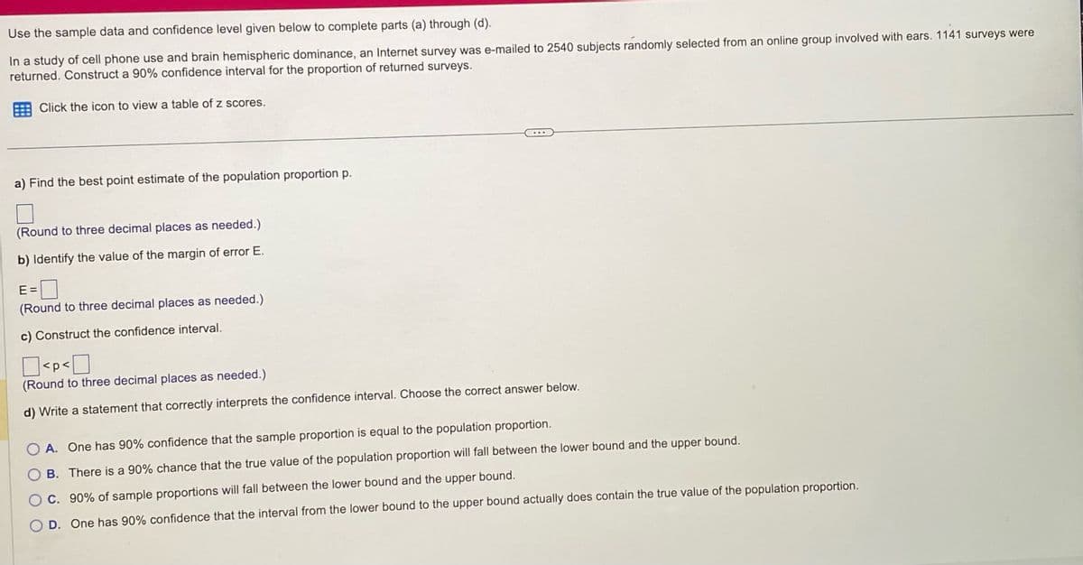 Use the sample data and confidence level given below to complete parts (a) through (d).
In a study of cell phone use and brain hemispheric dominance, an Internet survey was e-mailed to 2540 subjects randomly selected from an online group involved with ears. 1141 surveys were
returned. Construct a 90% confidence interval for the proportion of returned surveys.
Click the icon to view a table of z scores.
a) Find the best point estimate of the population proportion p.
(Round to three decimal places as needed.)
b) Identify the value of the margin of error E.
E=
(Round to three decimal places as needed.)
c) Construct the confidence interval.
<p<
(Round to three decimal places as needed.)
d) Write a statement that correctly interprets the confidence interval. Choose the correct answer below.
O A. One has 90% confidence that the sample proportion is equal to the population proportion.
O B. There is a 90% chance that the true value of the population proportion will fall between the lower bound and the upper bound.
O C. 90% of sample proportions will fall between the lower bound and the upper bound.
O D. One has 90% confidence that the interval from the lower bound to the upper bound actually does contain the true value of the population proportion.