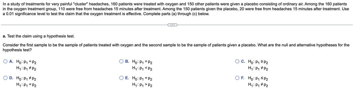 In a study of treatments for very painful "cluster" headaches, 160 patients were treated with oxygen and 150 other patients were given a placebo consisting of ordinary air. Among the 160 patients in the oxygen treatment group, 110 were free from headaches 15 minutes after treatment. Among the 150 patients given the placebo, 20 were free from headaches 15 minutes after treatment. Use a 0.01 significance level to test the claim that the oxygen treatment is effective. Complete parts (a) through (c) below.

---

a. Test the claim using a hypothesis test.

Consider the first sample to be the sample of patients treated with oxygen and the second sample to be the sample of patients given a placebo. What are the null and alternative hypotheses for the hypothesis test?

- \( \circ \) A. \( H_0: p_1 = p_2 \) 
           \( H_1: p_1 \ne p_2 \)

- \( \circ \) B. \( H_0: p_1 = p_2 \) 
           \( H_1: p_1 < p_2 \)

- \( \circ \) C. \( H_0: p_1 \ge p_2 \) 
           \( H_1: p_1 \ne p_2 \)

- \( \circ \) D. \( H_0: p_1 \ne p_2 \) 
           \( H_1: p_1 = p_2 \)

- \( \circ \) E. \( H_0: p_1 \ne p_2 \) 
           \( H_1: p_1 > p_2 \)

- \( \circ \) F. \( H_0: p_1 \le p_2 \) 
           \( H_1: p_1 \ne p_2 \)
