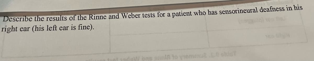 Describe the results of the Rinne and Weber tests for a patient who has sensorineural deafness in his
right ear (his left ear
fine).
165
deW bas sunin to yiemmu2.S.e oklsT
