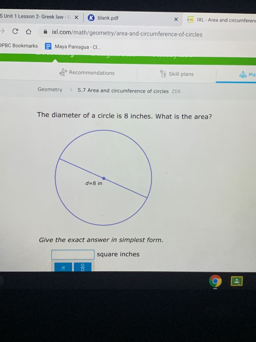 S Unit 1 Lesson 2- Greek law-G X
K blank.pdf
D IXL - Area and circumferene
i ixl.com/math/geometry/area-and-circumference-of-circles
OPBC Bookmarks
Maya Paniagua - CI.
Recommendations
* Skill plans
4 Ma
Geometry
> S.7 Area and circumference of circles ZDX
The diameter of a circle is 8 inches. What is the area?
d=8 in
Give the exact answer in simplest form.
square inches
