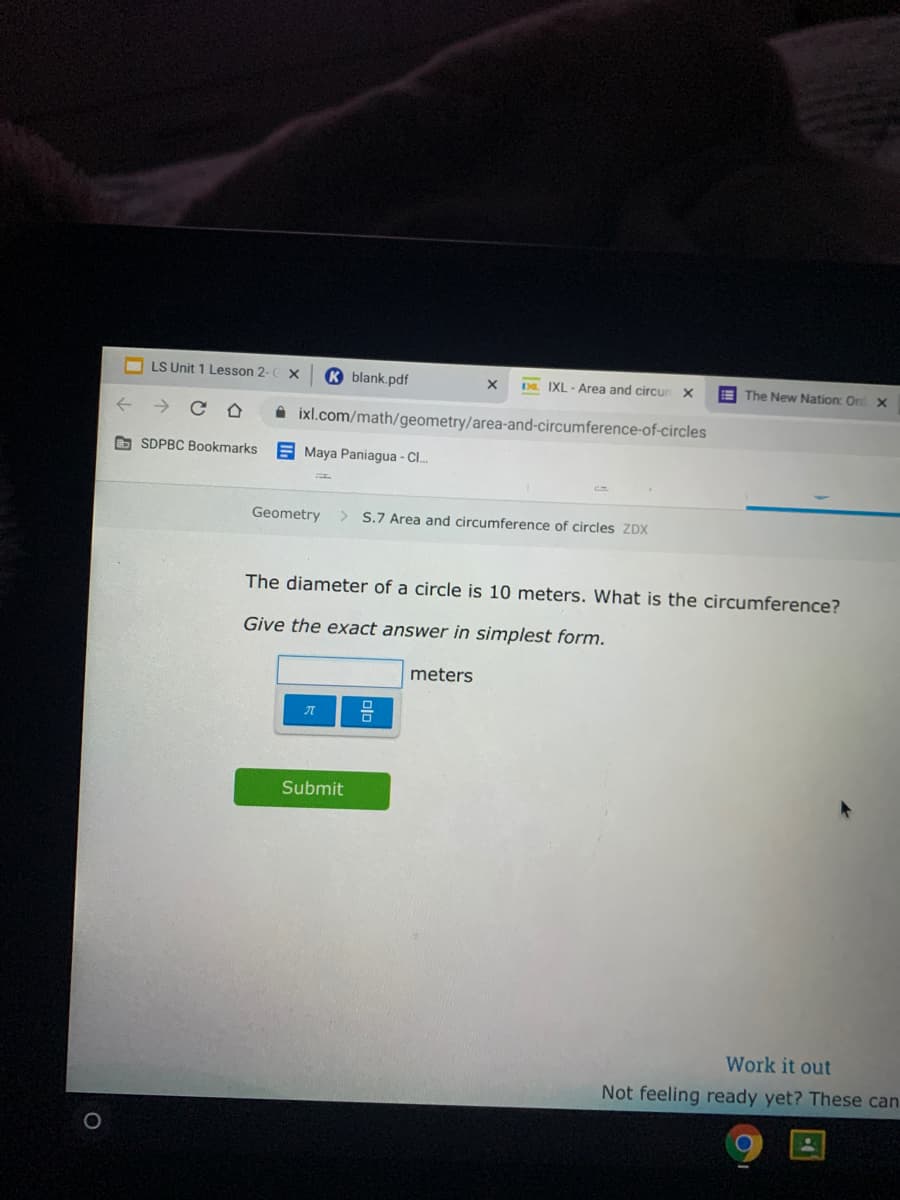 O LS Unit 1 Lesson 2
K blank.pdf
DR. IXL - Area and circur x
E The New Nation: Or x
->
ixl.com/math/geometry/area-and-circumference-of-circles
O SDPBC Bookmarks
E Maya Paniagua - Cl..
Geometry
> S.7 Area and circumference of circles ZDX
The diameter of a circle is 10 meters. What is the circumference?
Give the exact answer in simplest form.
meters
Submit
Work it out
Not feeling ready yet? These can
