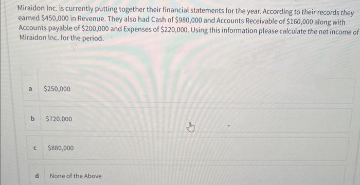 Miraidon Inc. is currently putting together their financial statements for the year. According to their records they
earned $450,000 in Revenue. They also had Cash of $980,000 and Accounts Receivable of $160,000 along with
Accounts payable of $200,000 and Expenses of $220,000. Using this information please calculate the net income of
Miraidon Inc. for the period.
a $250,000
b $720,000
C
d
$880,000
None of the Above