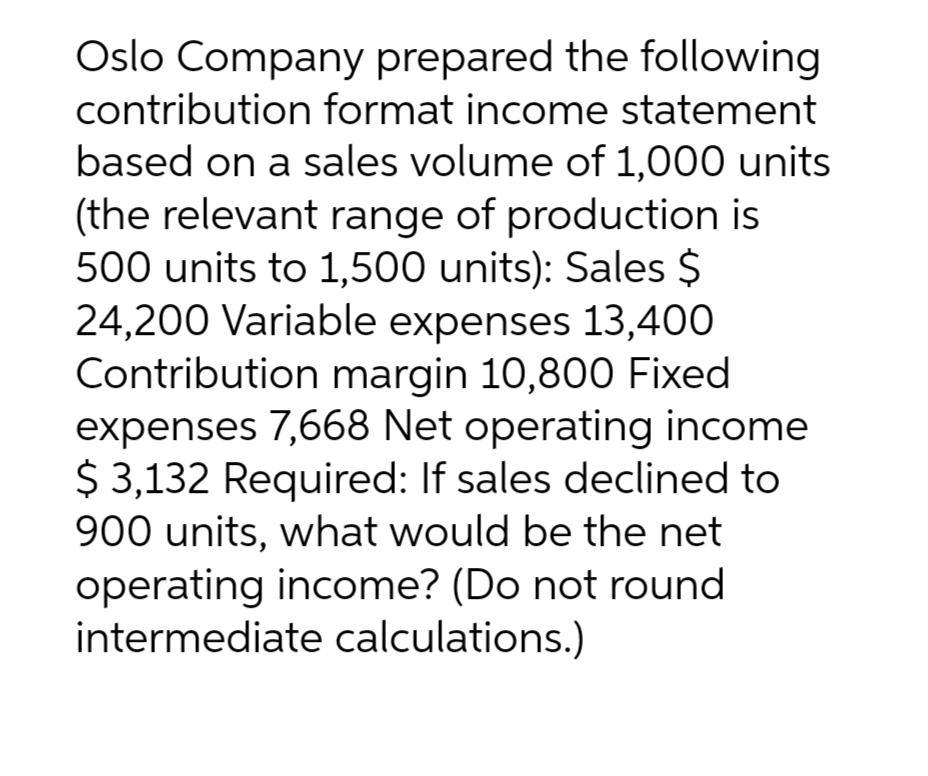 Oslo Company prepared the following
contribution format income statement
based on a sales volume of 1,000 units
(the relevant range of production is
500 units to 1,500 units): Sales $
24,200 Variable expenses 13,400
Contribution margin 10,800 Fixed
expenses 7,668 Net operating income
$ 3,132 Required: If sales declined to
900 units, what would be the net
operating income? (Do not round
intermediate calculations.)