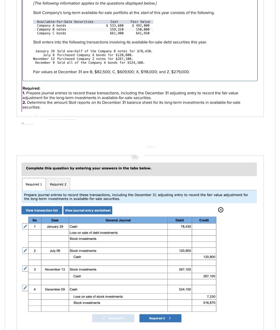 [The following information applies to the questions displayed below.]
Stoll Company's long-term available-for-sale portfolio at the start of this year consists of the following.
Fair Value
$ 492,000
150,000
641,950
Cost
$ 533,600
159, 310
661,900
Stoll enters into the following transactions involving its available-for-sale debt securities this year.
January 29 Sold one-half of the Company B notes for $78,430.
July 6 Purchased Company X bonds for $120,800.
Required:
1. Prepare journal entries to record these transactions, including the December 31 adjusting entry to record the fair value
adjustment for the long-term investments in available-for-sale securities.
2. Determine the amount Stoll reports on its December 31 balance sheet for its long-term investments in available-for-sale
securities.
Available-for-Sale Securities
Company A bonds
Company B notes
Company C bonds.
November 13 Purchased Company Z notes for $267,100.
December 9 Sold all of the Company A bonds for $524,100.
Fair values at December 31 are B, $82,500; C, $609,100; X, $118,000; and Z, $279,000.
Complete this question by entering your answers in the tabs below.
✓
Required 1 Required 2
V
Prepare journal entries to record these transactions, including the December 31 adjusting entry to record the fair value adjustment for
the long-term investments in available-for-sale securities.
View transaction list View journal entry worksheet
Date
January 29
No
2
3
July 06
Cash
Loss on sale of debt investments
Stock investments
Stock investments
Cash
November 13 Stock investments
Cash
General Journal
4 December 09 Cash
Loss on sale of stock investments
Stock investments
< Required 1
Required 2 >
Debit
78,430
120,800
267,100
524,100
Credit
120,800
267,100
7,230
516,870