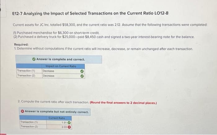 E12-7 Analyzing the Impact of Selected Transactions on the Current Ratio LO12-8
Current assets for JC Inc. totalled $58,300, and the current ratio was 2.12. Assume that the following transactions were completed:
(1) Purchased merchandise for $6,300 on short-term credit.
(2) Purchased a delivery truck for $25,000-paid $8,450 cash and signed a two-year interest-bearing note for the balance.
Required:
1. Determine without computations if the current ratio will increase, decrease, or remain unchanged after each transaction.
Transaction (1)
Transaction (2)
Answer is complete and correct.
Impact on Current Ratio
Decrease
Decrease
2. Compute the current ratio after each transaction. (Round the final answers to 2 decimal places.)
Answer is complete but not entirely correct.
Current Ratio
1.91
2.03
Transaction (1)
Transaction (2)