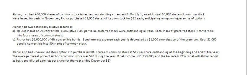 Alchor, Inc., had 450,000 shares of common stock issued and outstanding at January 1. On July 1, an additional 50,000 shares of common stock
were issued for cash. In November, Alchor purchased 12,000 shares of its own stock for $22 each, anticipating an upcoming exercise of options.
Alchor had two potentially dilutive securities:
a) 20,000 shares of 5% convertible, cumulative $100 par value preferred stock were outstanding all year. Each share of preferred stock is convertible
into four shares of common stock.
b) Alchor had $1,000,000 of 6% convertible bonds. Bond interest expense each year is decreased by $1,000 amortization of the premium. Each $1,000
bond is convertible into 30 shares of common stock.
Alchor also had unexercised stock options to purchase 40,000 shares of common stock at $15 per share outstanding at the beginning and end of the year.
The average market price of Alchor's common stock was $20 during the year. If net income is $1,250,000, and the tax rate is 21%, what will Alchor report
as basic and diluted earnings per share for the year ended December 31?