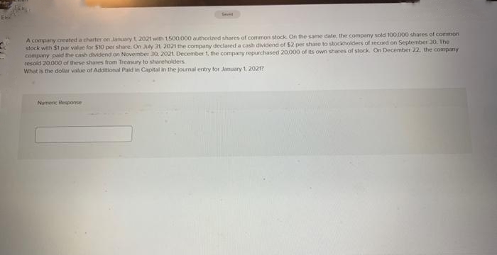 Exi
Seved
A company created a charter on January 1, 2021 with 1,500,000 authorized shares of common stock. On the same date, the company sold 100,000 shares of common
stock with $1 par value for $10 per share. On July 31, 2021 the company declared a cash dividend of $2 per share to stockholders of record on September 30. The
company paid the cash dividend on November 30, 2021. December 1, the company repurchased 20.000 of its own shares of stock. On December 22, the company
resold 20,000 of these shares from Treasury to shareholders.
What is the dollar value of Additional Paid in Capital in the journal entry for January 1, 2021?
Numeric sponse