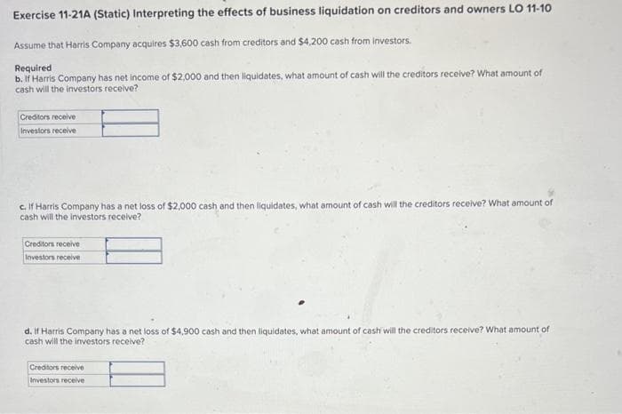 Exercise 11-21A (Static) Interpreting the effects of business liquidation on creditors and owners LO 11-10
Assume that Harris Company acquires $3,600 cash from creditors and $4,200 cash from investors.
Required
b. If Harris Company has net income of $2,000 and then liquidates, what amount of cash will the creditors receive? What amount of
cash will the investors receive?
Creditors receive
Investors receive
c. If Harris Company has a net loss of $2,000 cash and then liquidates, what amount of cash will the creditors receive? What amount of
cash will the investors receive?
Creditors receive
Investors receive
d. If Harris Company has a net loss of $4,900 cash and then liquidates, what amount of cash will the creditors receive? What amount of
cash will the investors receive?
Creditors receive
Investors receive