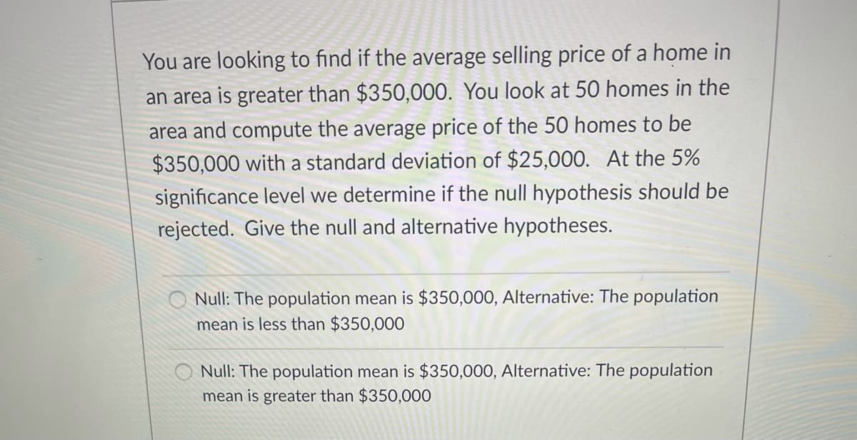 You are looking to find if the average selling price of a home in
an area is greater than $350,000. You look at 50 homes in the
area and compute the average price of the 50 homes to be
$350,000 with a standard deviation of $25,000. At the 5%
significance level we determine if the null hypothesis should be
rejected. Give the null and alternative hypotheses.
Null: The population mean is $350,000, Alternative: The population
mean is less than $350,000
Null: The population mean is $350,000, Alternative: The population
mean is greater than $350,000
