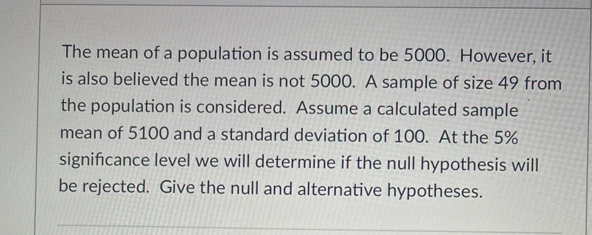 The mean of a population is assumed to be 5000. However, it
is also believed the mean is not 5000. A sample of size 49 from
the population is considered. Assume a calculated sample
mean of 5100 and a standard deviation of 100. At the 5%
significance level we will determine if the null hypothesis will
be rejected. Give the null and alternative hypotheses.
