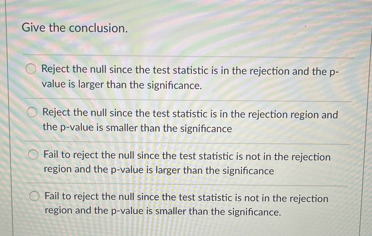 Give the conclusion.
Reject the null since the test statistic is in the rejection and the p-
value is larger than the significance.
Reject the null since the test statistic is in the rejection region and
the p-value is smaller than the significance
Fail to reject the null since the test statistic is not in the rejection
region and the p-value is larger than the significance
O Fail to reject the null since the test statistic is not in the rejection
region and the p-value is smaller than the significance.
