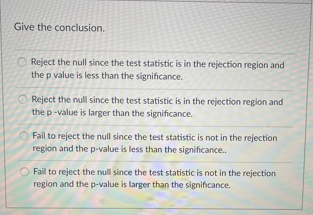 Give the conclusion.
O Reject the null since the test statistic is in the rejection region and
the p value is less than the significance.
Reject the null since the test statistic is in the rejection region and
the p -value is larger than the significance.
O Fail to reject the null since the test statistic is not in the rejection
region and the p-value is less than the significance..
Fail to reject the null since the test statistic is not in the rejection
region and the p-value is larger than the significance.
