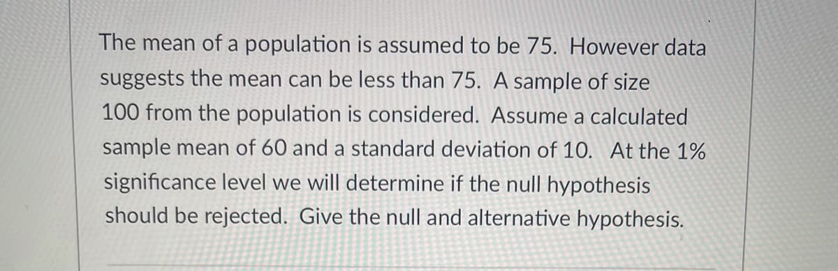 The mean of a population is assumed to be 75. However data
suggests the mean can be less than 75. A sample of size
100 from the population is considered. Assume a calculated
sample mean of 60 and a standard deviation of 10. At the 1%
significance level we will determine if the null hypothesis
should be rejected. Give the null and alternative hypothesis.
