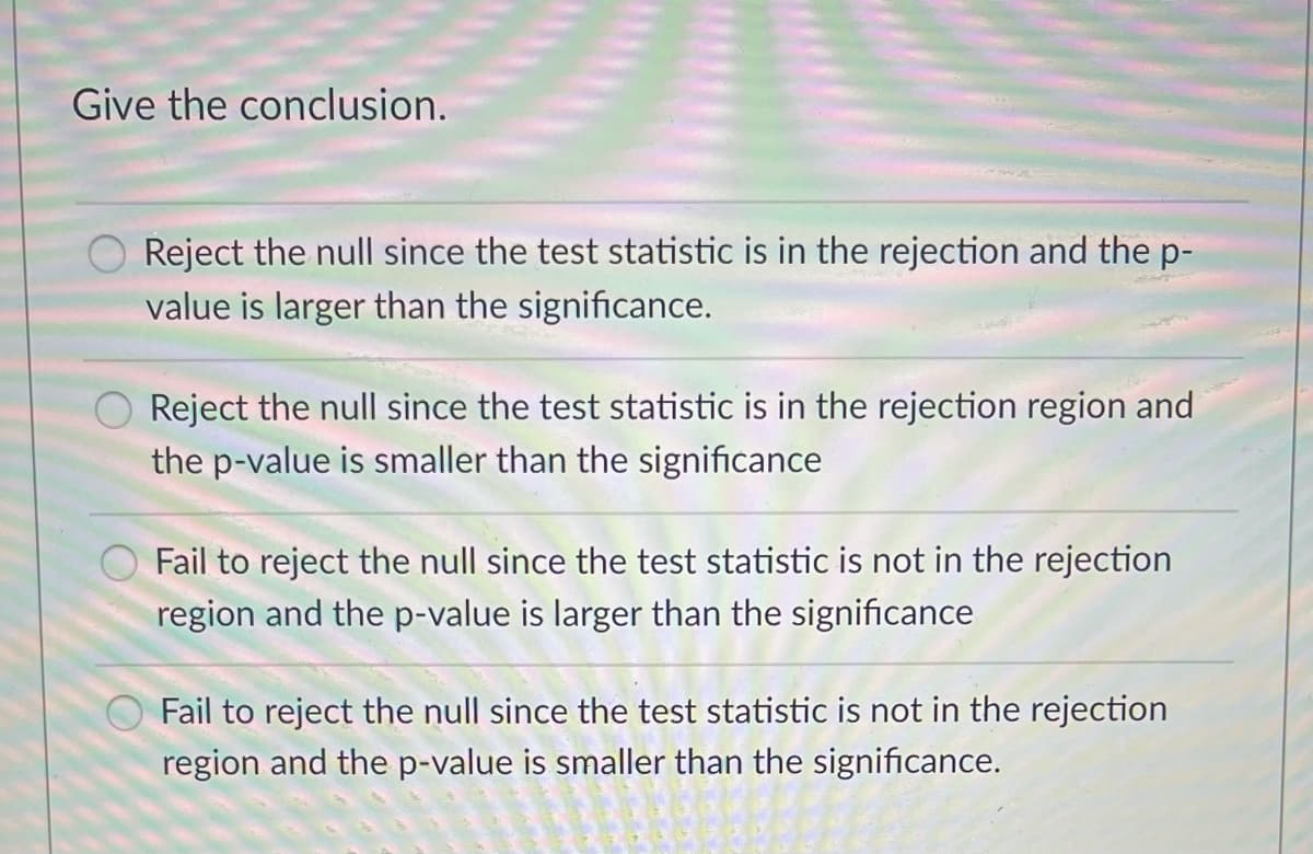 Give the conclusion.
Reject the null since the test statistic is in the rejection and the p-
value is larger than the significance.
Reject the null since the test statistic is in the rejection region and
the p-value is smaller than the significance
Fail to reject the null since the test statistic is not in the rejection
region and the p-value is larger than the significance
Fail to reject the null since the test statistic is not in the rejection
region and the p-value is smaller than the significance.
