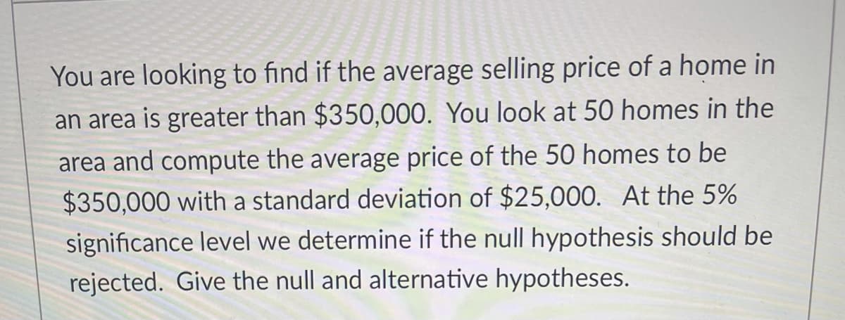 You are looking to find if the average selling price of a home in
an area is greater than $350,000. You look at 50 homes in the
area and compute the average price of the 50 homes to be
$350,000 with a standard deviation of $25,000. At the 5%
significance level we determine if the null hypothesis should be
rejected. Give the null and alternative hypotheses.
