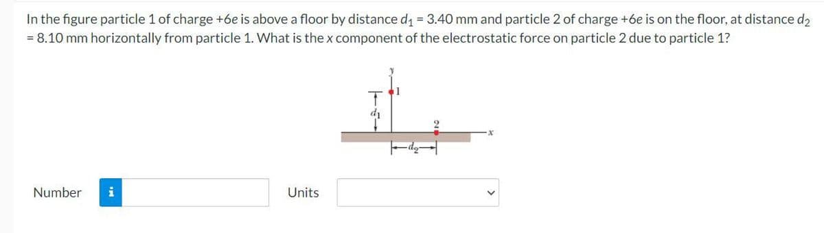 In the figure particle 1 of charge +6e is above a floor by distance d = 3.40 mm and particle 2 of charge +6e is on the floor, at distance d2
= 8.10 mm horizontally from particle 1. What is the x component of the electrostatic force on particle 2 due to particle 1?
di
Number
i
Units
