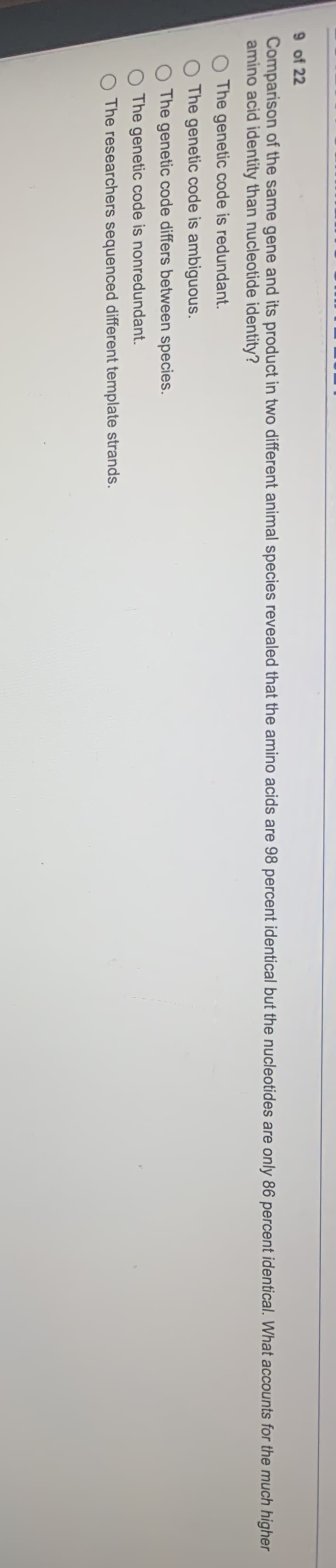 9 of 22
Comparison of the same gene and its product in two different animal species revealed that the amino acids are 98 percent identical but the nucleotides are only 86 percent identical. What accounts for the much higher
amino acid identity than nucleotide identity?
O The genetic code is redundant.
O The genetic code is ambiguous.
The genetic code differs between species.
The genetic code is nonredundant.
O The researchers sequenced different template strands.
