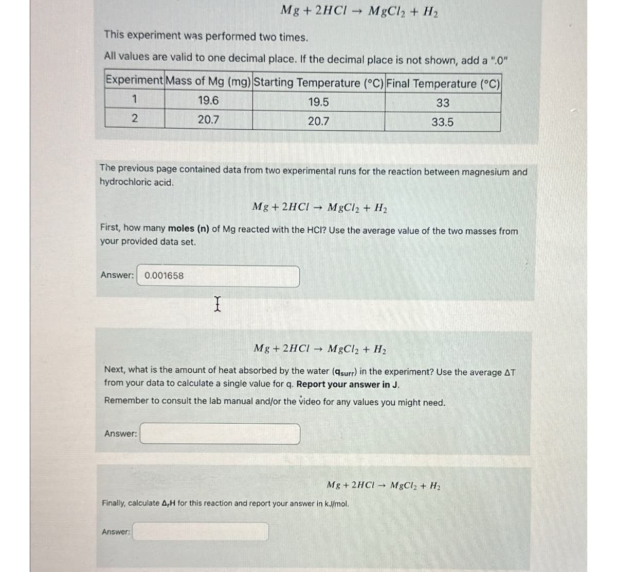 Mg + 2HCl → MgCl2 + H2
This experiment was performed two times.
All values are valid to one decimal place. If the decimal place is not shown, add a ".0"
Experiment Mass of Mg (mg) Starting Temperature (°C) Final Temperature (°C)
1
2
19.6
20.7
19.5
20.7
33
33.5
The previous page contained data from two experimental runs for the reaction between magnesium and
hydrochloric acid.
Mg+ 2HC! MgCl2 + H2
First, how many moles (n) of Mg reacted with the HCI? Use the average value of the two masses from
your provided data set.
Answer: 0.001658
I
Mg + 2HCI MgCl2 + H2
Next, what is the amount of heat absorbed by the water (qsurr) in the experiment? Use the average AT
from your data to calculate a single value for q. Report your answer in J.
Remember to consult the lab manual and/or the video for any values you might need.
Answer:
Mg + 2HC! MgCl2 + H2
Finally, calculate A,H for this reaction and report your answer in kJ/mol.
Answer: