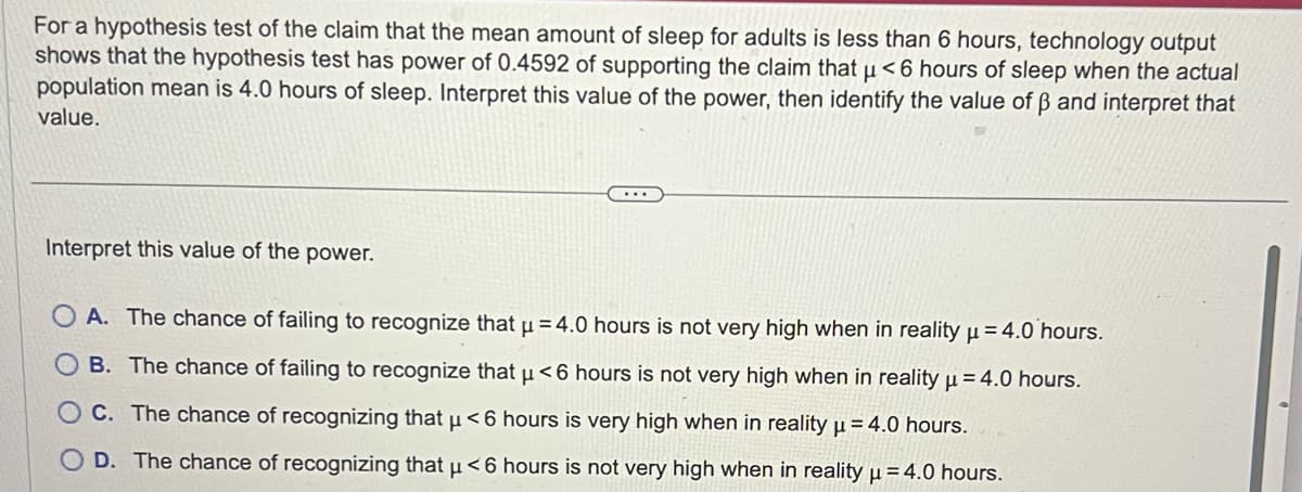 For a hypothesis test of the claim that the mean amount of sleep for adults is less than 6 hours, technology output
shows that the hypothesis test has power of 0.4592 of supporting the claim that µ< 6 hours of sleep when the actual
population mean is 4.0 hours of sleep. Interpret this value of the power, then identify the value of ß and interpret that
value.
Interpret this value of the power.
...
A. The chance of failing to recognize that µ = 4.0 hours is not very high when in reality μ = 4.0 hours.
B. The chance of failing to recognize that μ< 6 hours is not very high when in reality μ = 4.0 hours.
C. The chance of recognizing that μ< 6 hours is very high when in reality μ = 4.0 hours.
D. The chance of recognizing that μ< 6 hours is not very high when in reality μ = 4.0 hours.
H