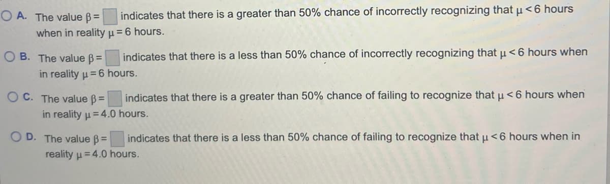 OA. The value =
indicates that there is a greater than 50% chance of incorrectly recognizing that μ< 6 hours
when in reality μ = 6 hours.
OB. The value =
indicates that there is a less than 50% chance of incorrectly recognizing that µ< 6 hours when
in reality μ = 6 hours.
OC. The value ß=
indicates that there is a greater than 50% chance of failing to recognize that u < 6 hours when
in reality μ = 4.0 hours.
indicates that there is a less than 50% chance of failing to recognize that μ< 6 hours when in
OD. The value =
reality = 4.0 hours.