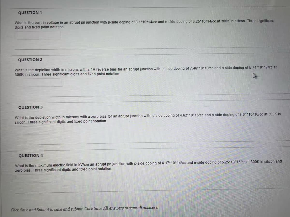 QUESTION 1
What is the built-in voltage in an abrupt pn junction with p-side doping of 8.1*10^14/cc and n-side doping of 6.25*10^14/cc at 300K in silicon. Three significant
digits and fixed point notation.
QUESTION 2
What is the depletion width in microns with a 1V reverse bias for an abrupt junction with p-side doping of 7.46*10^18/cc and n-side doping of 5.74*10417/cc at
300K in silicon. Three significant digits and fixed point notation.
QUESTION 3
What is the depletion width in microns with a zero bias for an abrupt junction with p-side doping of 4.62*10^16/cc and n-side doping of 3.61*10^16/cc at 300K in
silicon. Three significant digits and fixed point notation.
QUESTION 4
What is the maximum electric field in kV/cm an abrupt pn junction with p-side doping of 6.17*10^14/cc and n-side doping of 5.25*10^15/cc at 300K in silicon and
zero bias. Three significant digits and fixed point notation.
Click Save and Submit to save and submit. Click Save All Answers to save all answers.
