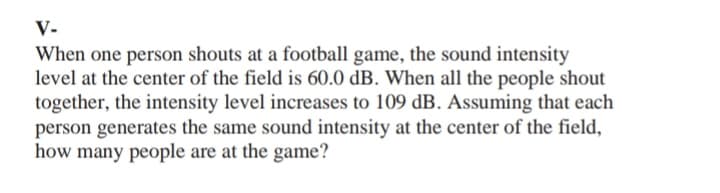 V-
When one person shouts at a football game, the sound intensity
level at the center of the field is 60.0 dB. When all the people shout
together, the intensity level increases to 109 dB. Assuming that each
person generates the same sound intensity at the center of the field,
how many people are at the game?
