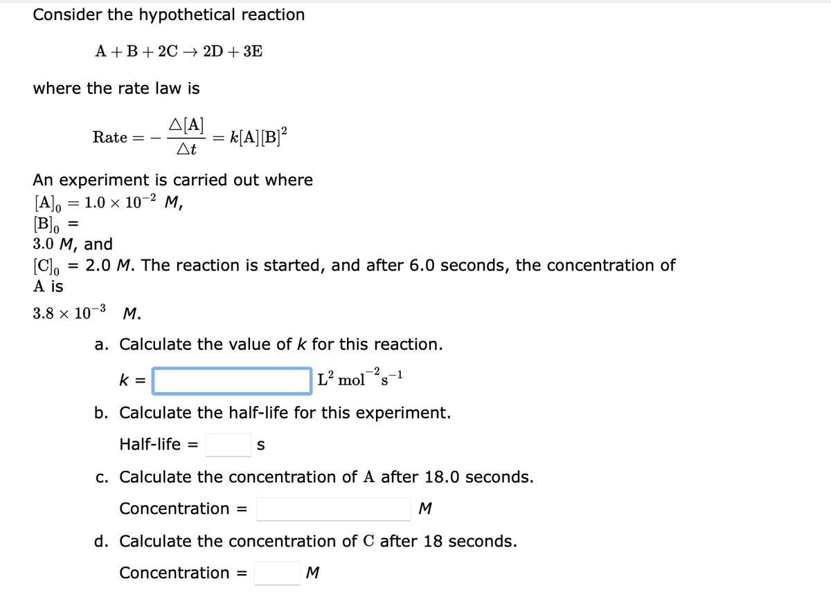 Consider the hypothetical reaction
A +B+ 2C –→ 2D + 3E
where the rate law is
A[A]
= k[A][B]?
At
Rate
An experiment is carried out where
[A], = 1.0 x 10-2 M,
3.0 М, and
Blo
[C), = 2.0 M. The reaction is started, and after 6.0 seconds, the concentration of
A is
-3
3.8 х 10°
М.
a. Calculate the value of k for this reaction.
-2
k =
L² mols1
b. Calculate the half-life for this experiment.
Half-life :
c. Calculate the concentration of A after 18.0 seconds.
Concentration
M
d. Calculate the concentration of C after 18 seconds.
Concentration =
M
