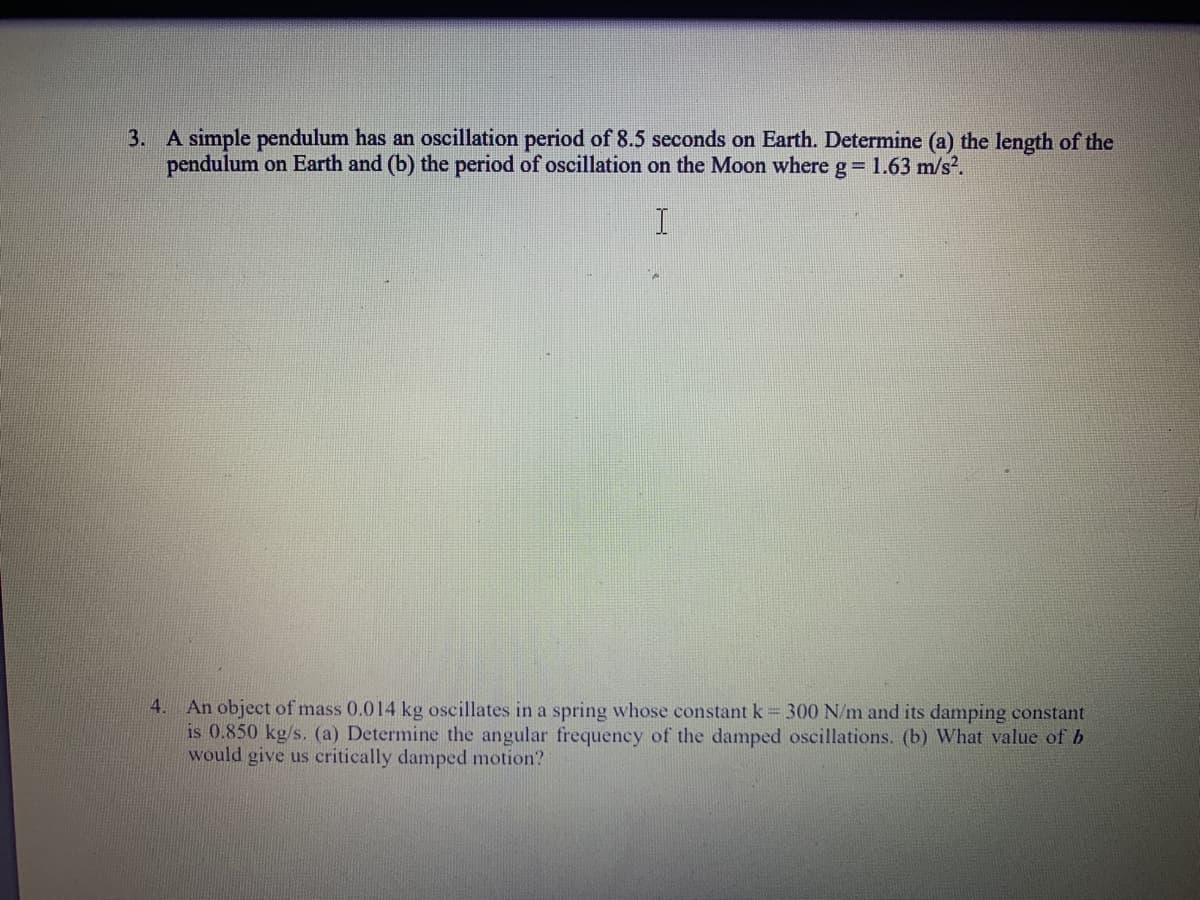 3. A simple pendulum has an oscillation period of 8.5 seconds on Earth. Determine (a) the length of the
pendulum on Earth and (b) the period of oscillation on the Moon where g= 1.63 m/s.
4. An object of mass 0.014 kg oscillates in a spring whose constant k = 300 N/m and its damping constant
is 0.850 kg/s. (a) Determine the angular frequency of the damped oscillations. (b) What value of b
would give us critically damped motion?
