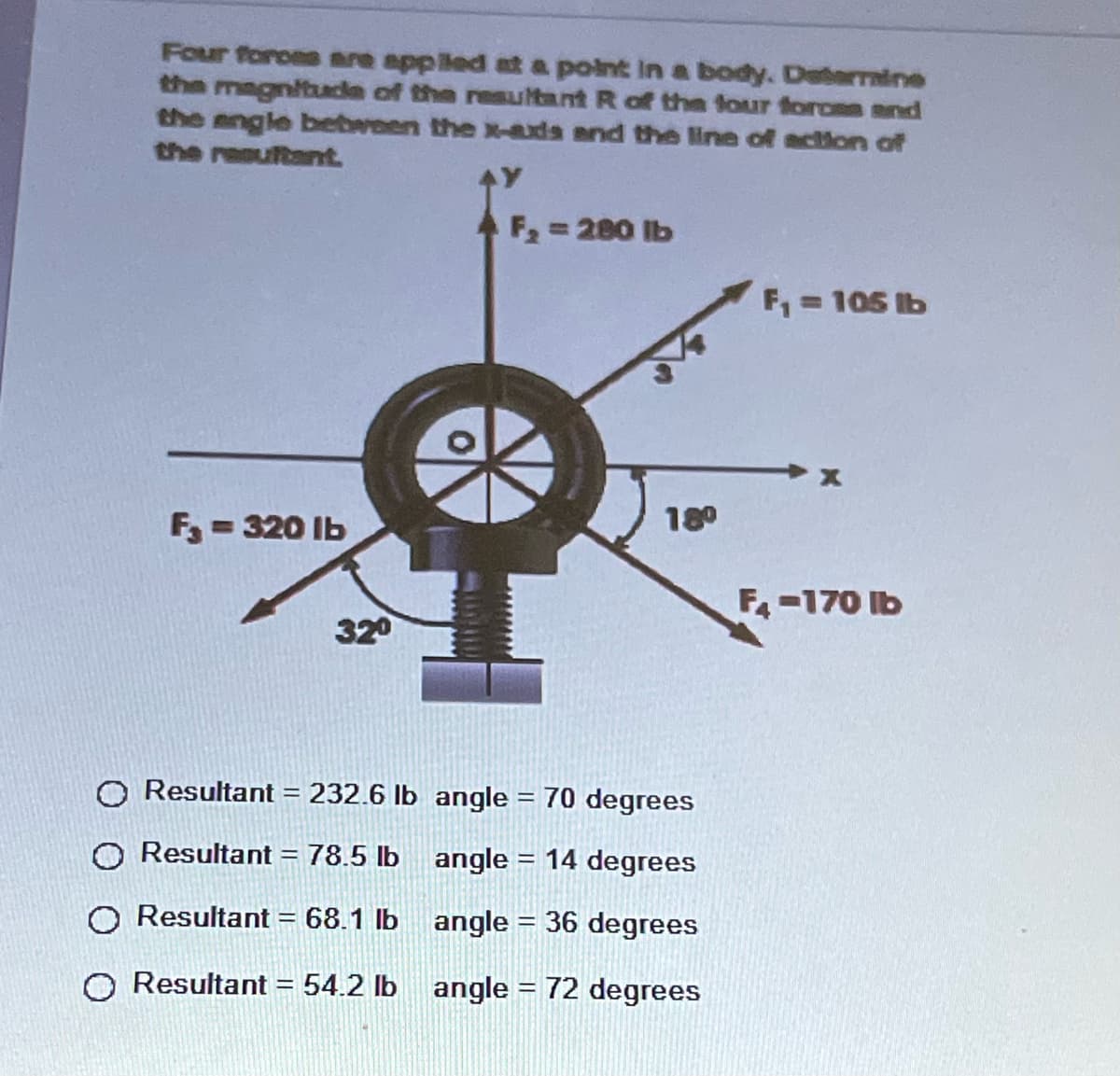 Four foroes are applled at a point in a body. Deterrmine
the magnituda of the resultant R of the four forces and
the angle betbreen the x-axda and the line of action of
the resuftant.
F2 280 lb
F,= 105 lb
F = 320 Ib
180
F-170 Ib
320
O Resultant = 232.6 Ib angle = 70 degrees
O Resultant = 78.5 lb angle = 14 degrees
O Resultant = 68.1 lb angle = 36 degrees
%3D
O Resultant = 54.2 lb angle = 72 degrees
