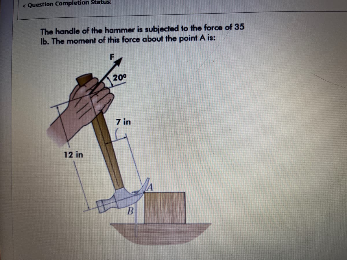 v Question Completion Status:
The handle of the hammer is subjected to the force of 35
Ib. The moment of this force about the point A is:
200
7 in
12 in
B.
