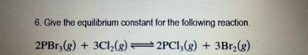 6. Give the equilibrium constant for the following reaction.
2PB1, (g) + 3Cl,(s)
2PCI;(g) + 3Br,(g)
