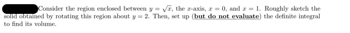 Consider the region enclosed between
y =
Vx, the x-axis, x = 0, and x = 1. Roughly sketch the
solid obtained by rotating this region about y = 2. Then, set up (but do not evaluate) the definite integral
to find its volume.
