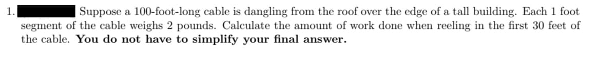 Suppose a 100-foot-long cable is dangling from the roof over the edge of a tall building. Each 1 foot
segment of the cable weighs 2 pounds. Calculate the amount of work done when reeling in the first 30 feet of
the cable. You do not have to simplify your final answer.
