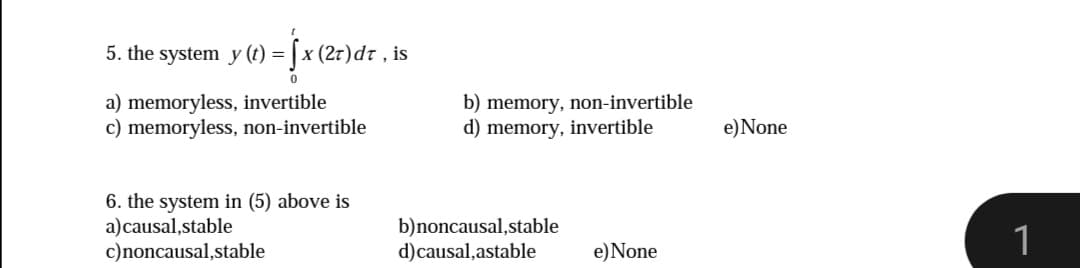 5. the system y (t) =[x (2r)dr , is
a) memoryless, invertible
c) memoryless, non-invertible
b) memory, non-invertible
d) memory, invertible
e)None
6. the system in (5) above is
a)causal,stable
c)noncausal,stable
b)noncausal,stable
d)causal,astable
1
e)None
