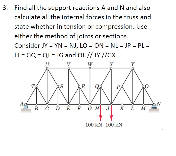 3. Find all the support reactions A and N and also
calculate all the internal forces in the truss and
state whether in tension or compression. Use
either the method of joints or sections.
Consider JY = YN = NJ, LO = ON = NL = JP = PL =
%3D
%3D
LJ = GQ = QJ = JG and OL // JY //GX.
U
V
W
X
Y
T
S
R
Р
Ac
В с D
F G H J
N
M
K
100 kN 100 kN
