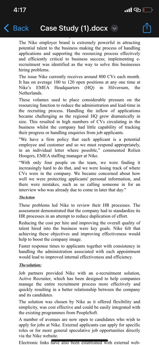 4:17
ill@
Back Case Study (1).docx
The Nike employer brand is extremely powerful in attracting
potential talent to the business making the process of handling
applications and supporting the resourcing process effectively
and efficiently critical to business success; implementing e-
recruitment was identified as the way to solve this businesses
hiring problems.
The issue Nike currently receives around 800 CVs each month.
It has on average 100 to 120 open positions at any one time at
Nike's EMEA Headquarters (HQ) in Hilversum, the
Netherlands.
These volumes used to place considerable pressure on the
resourcing function to reduce the administration and lead-time in
the recruiting process. Handling the inflow of applications
became challenging as the regional HQ grew dramatically in
size. This resulted in high numbers of CVs circulating in the
business whilst the company had little capability of tracking
their progress or handling enquiries from job applicants.
"We have a firm policy that each applicant is a potential
employee and customer and so we must respond appropriately,
in an individual letter where possible," commented Rolien
Hoogers, EMEA staffing manager at Nike.
"With only four people on the team, we were finding it
increasingly hard to do that, and we were losing track of where
CVs were in the company. We became concerned about how
well we were protecting applicants' personal information, and
there were mistakes, such as us calling someone in for an
interview who was already due to come in later that day."
The Action
These problems led Nike to review their HR processes. The
assessment demonstrated that the company had to standardize its
HR processes in an attempt to reduce duplication of effort.
Reducing the cost per hire and improving the overall quality of
talent hired into the business were key goals. Nike felt that
achieving these objectives and improving effectiveness would
help to boost the company image.
Faster response times to applicants together with consistency in
handling the administration associated
appointment
would lead to improved internal effectiveness and efficiency.
The solution:
Job partners provided Nike with an e-recruitment solution,
Active Recruiter, which has been designed to help companies
manage the entire recruitment process more effectively and
quickly resulting in a better relationship between the company
and its candidates.
The solution was chosen by Nike as it offered flexibility and
simplicity, was cost effective and could be easily integrated with
the existing programmes from PeopleSoft.
A number of avenues are now open to candidates who wish to
apply for jobs at Nike. External applicants can apply for specific
roles or for more general speculative job opportunities directly
via the Nike website.
Electronic links have also been established with external web-