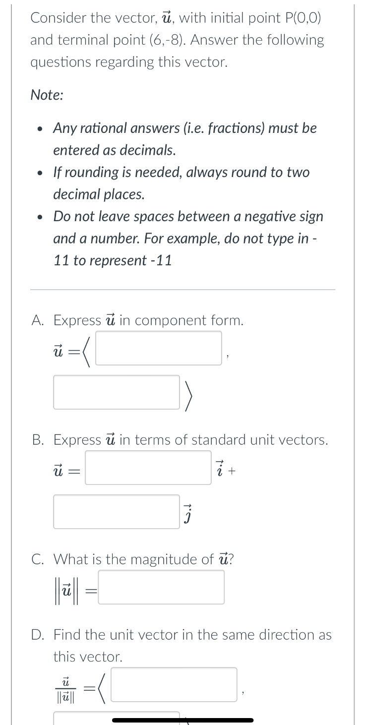 Consider the vector, u, with initial point P(0,0)
and terminal point (6,-8). Answer the following
questions regarding this vector.
Note:
• Any rational answers (i.e. fractions) must be
entered as decimals.
If rounding is needed, always round to two
decimal places.
• Do not leave spaces between a negative sign
and a number. For example, do not type in-
11 to represent -11
A. Express u in component form.
=(1
ū
B. Express u in terms of standard unit vectors.
u =
2 +
C. What is the magnitude of u?
D. Find the unit vector in the same direction as
this vector.
||||