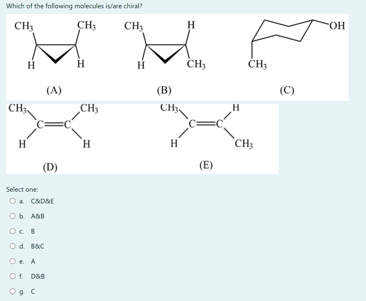 Which of the following molecules is/are chiral?
CH3
CH3 CH3
H
MM
H
H
H
CH3
(A)
(B)
CH3,
CH3
C=C
H
H
(D)
Select one:
a.
O b. A&B
C. B
d. B&C
e.
A
O f.
D&B
C&D&E
g. C
CH3
H
(E)
C
H
CH3
CH3
(C)
OH