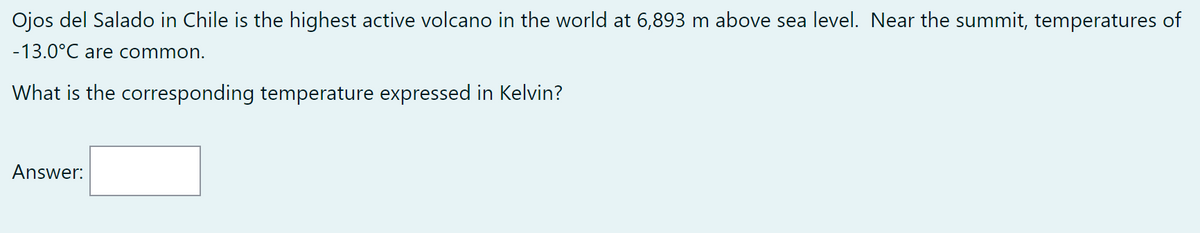 Ojos del Salado in Chile is the highest active volcano in the world at 6,893 m above sea level. Near the summit, temperatures of
-13.0°C are common.
What is the corresponding temperature expressed in Kelvin?
Answer: