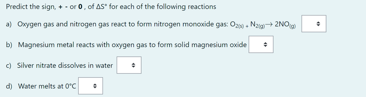 Predict the sign, + - or 0, of ASº for each of the following reactions
a) Oxygen gas and nitrogen gas react to form nitrogen monoxide gas: O2(s) + N2(g) → 2NO(g)
b) Magnesium metal reacts with oxygen gas to form solid magnesium oxide
c) Silver nitrate dissolves in water
d) Water melts at 0°C
¶