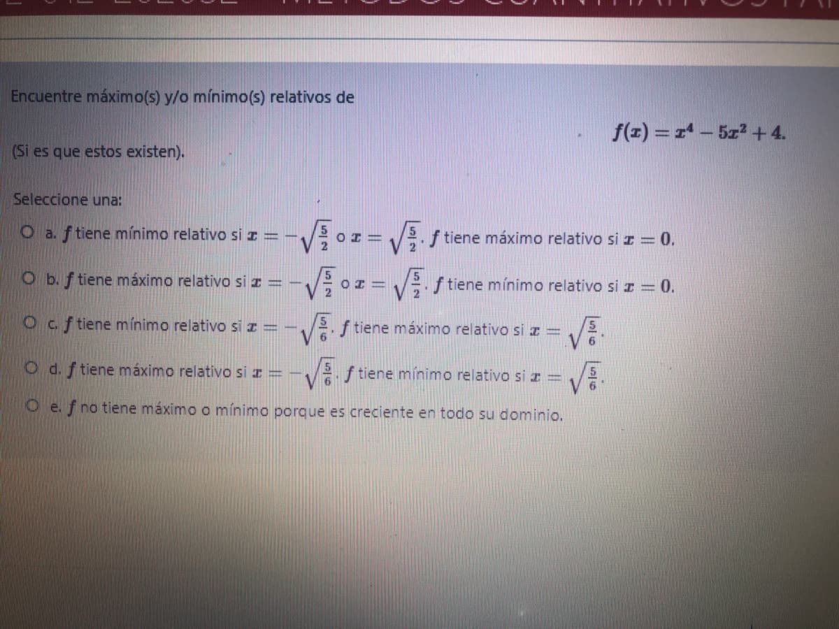 Encuentre máximo(s) y/o mínimo(s) relativos de
f(z) = r - 5z2 +4.
(Si es que estos existen).
Seleccione una:
O a. ftiene mínimo relativo si z = -,
.f tiene máximo relativo si z = 0.
O b. f tiene máximo relativo si z = -,
V or= V; f tiene mínimo relativo si z = 0.
Ocf tiene mínimo relativo si z= -
C.
2. f tiene máximo relativo si z =
O d.f tiene máximo relativo si z = -.
Vf tiene mínimo relativo si z =
O e.f no tiene máximo o mínimo porque es creciente en todo su dominio.
